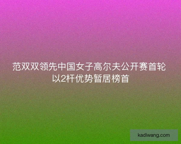范双双领先中国女子高尔夫公开赛首轮 以2杆优势暂居榜首 范双双领先中国女子高尔夫公开赛首轮 以2杆优势暂居榜首