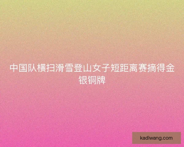 中国队横扫滑雪登山女子短距离赛摘得金银铜牌