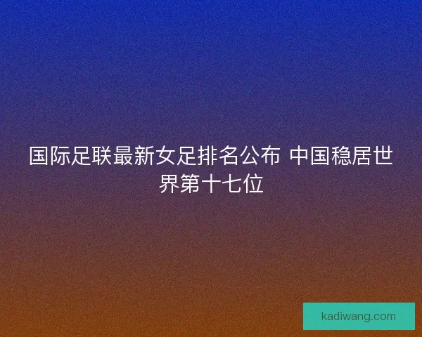 国际足联最新女足排名公布 中国稳居世界第十七位