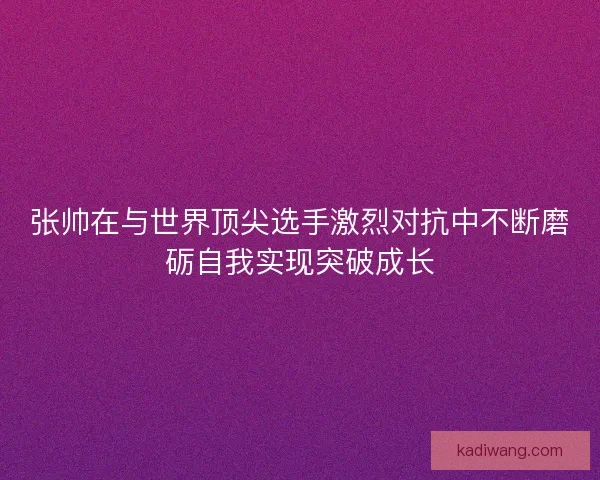 张帅在与世界顶尖选手激烈对抗中不断磨砺自我实现突破成长
