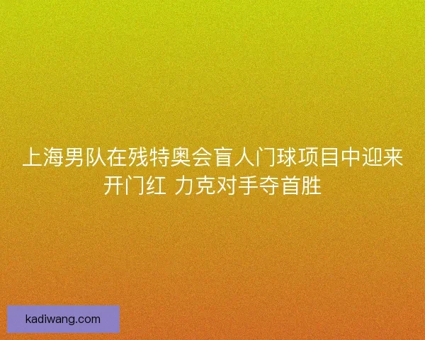 上海男队在残特奥会盲人门球项目中迎来开门红 力克对手夺首胜 上海男队在残特奥会盲人门球项目中迎来开门红 力克对手夺首胜